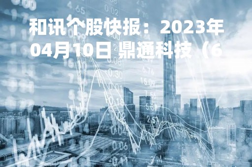 和讯个股快报：2023年04月10日 鼎通科技（688668）该股换手率大于8%