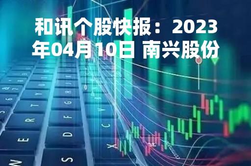 和讯个股快报：2023年04月10日 南兴股份（002757）该股换手率大于8%