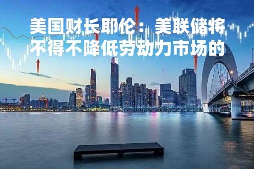 美国财长耶伦：美联储将不得不降低劳动力市场的“热度”