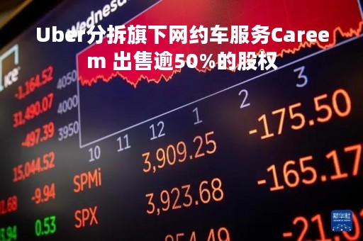 Uber分拆旗下网约车服务Careem 出售逾50%的股权
