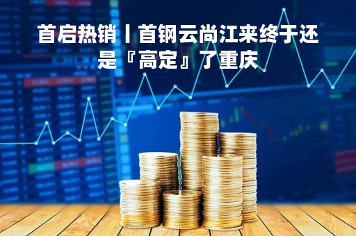 首启热销丨首钢云尚江来终于还是『高定』了重庆
