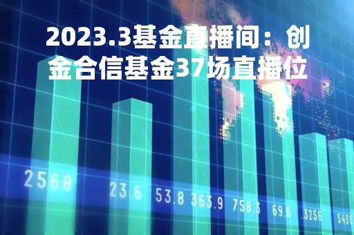 2023.3基金直播间：创金合信基金37场直播位列榜首，前海开源、富国、嘉实基金开播次数减少