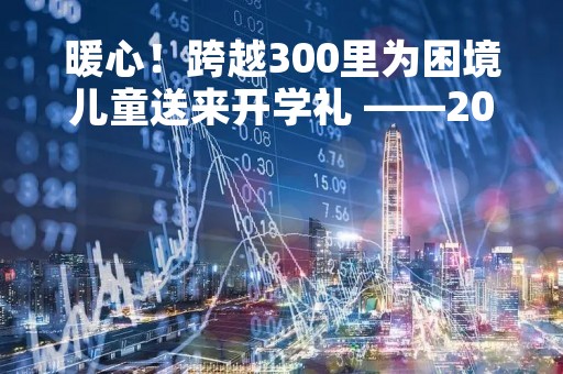 暖心！跨越300里为困境儿童送来开学礼 ――2023年“小海豚计划”“大手牵小手”系列报道（二）