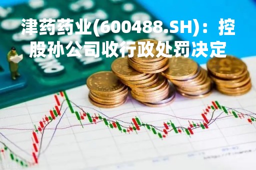 津药药业(600488.SH)：控股孙公司收行政处罚决定书