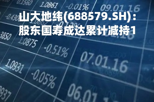 山大地纬(688579.SH)：股东国寿成达累计减持1.05%股份