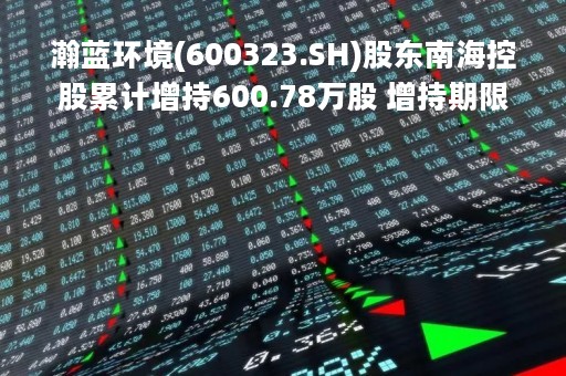 瀚蓝环境(600323.SH)股东南海控股累计增持600.78万股 增持期限已满
