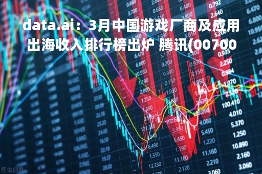 data.ai：3月中国游戏厂商及应用出海收入排行榜出炉 腾讯(00700)位列第一