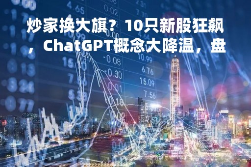 炒家换大旗？10只新股狂飙，ChatGPT概念大降温，盘后突传利空，盛宴就此结束？今年已赚50%的基金经理这样说