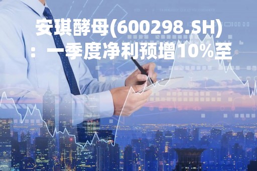 安琪酵母(600298.SH)：一季度净利预增10%至18%