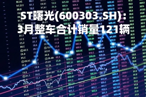 ST曙光(600303.SH)：3月整车合计销量121辆 同比下降81.44%