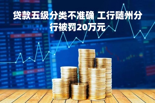 贷款五级分类不准确 工行随州分行被罚20万元