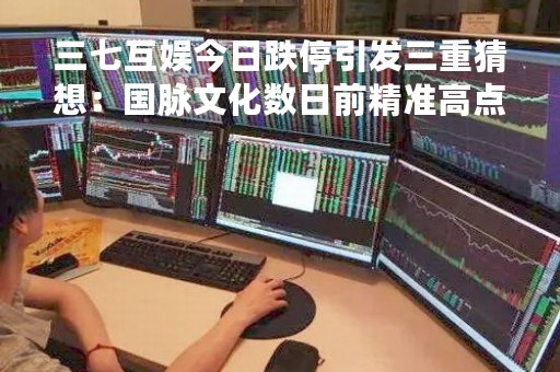 三七互娱今日跌停引发三重猜想：国脉文化数日前精准高点减持套现