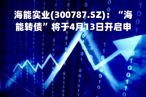 海能实业(300787.SZ)：“海能转债”将于4月13日开启申购