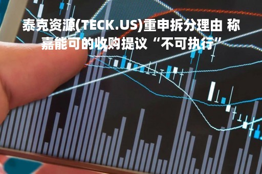 泰克资源(TECK.US)重申拆分理由 称嘉能可的收购提议“不可执行”
