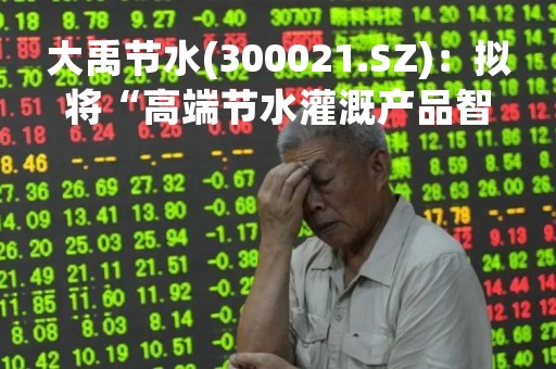 大禹节水(300021.SZ)：拟将“高端节水灌溉产品智能工厂建设项目”及“现代农业运营服务和科技 研发中心建设项目”延期