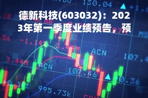 德新科技(603032)：2023年第一季度业绩预告，预计实现归属于上市公司股东净利润为9800万元到1.08亿元，同比增加88.97%到108.25%