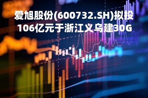 爱旭股份(600732.SH)拟投106亿元于浙江义乌建30GW新型高效光伏组件项目
