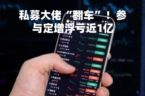 私募大佬“翻车”！参与定增浮亏近1亿