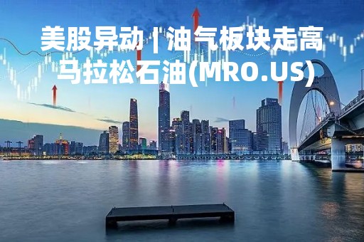 美股异动 | 油气板块走高 马拉松石油(MRO.US)涨超2%