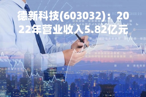 德新科技(603032)：2022年营业收入5.82亿元，与上期同比增加114.64%