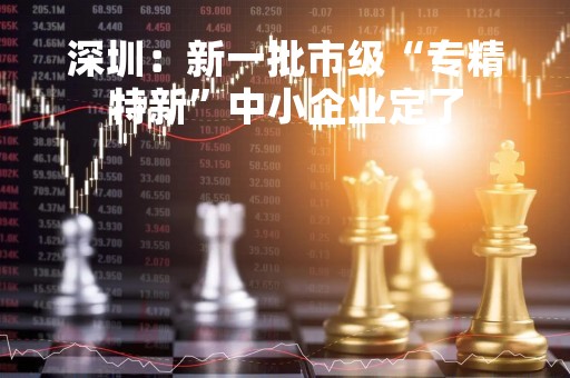深圳：新一批市级“专精特新”中小企业定了