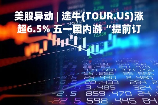 美股异动 | 途牛(TOUR.US)涨超6.5% 五一国内游“提前订”创五年来新高