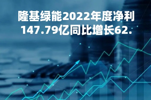 隆基绿能2022年度净利147.79亿同比增长62.66%硅片和组件销售量价齐升