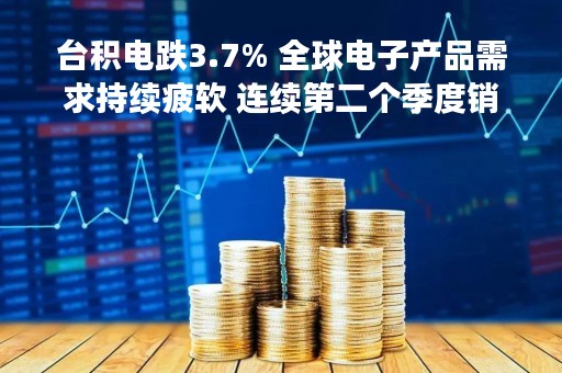 台积电跌3.7% 全球电子产品需求持续疲软 连续第二个季度销售未达预期
