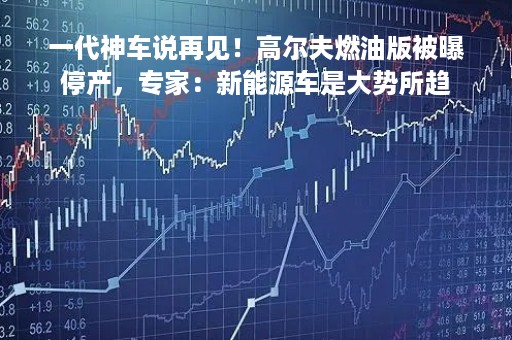 一代神车说再见！高尔夫燃油版被曝停产，专家：新能源车是大势所趋