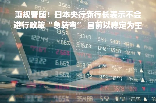 萧规曹随！日本央行新行长表示不会进行政策“急转弯” 目前以稳定为主