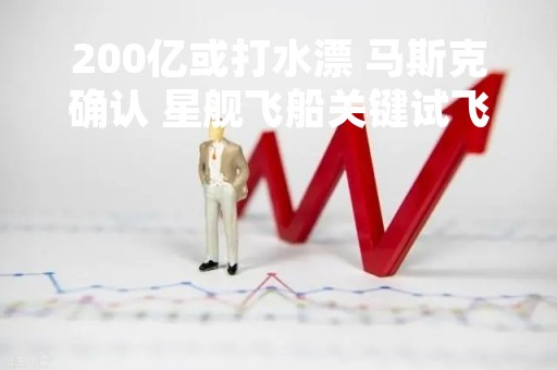200亿或打水漂 马斯克确认 星舰飞船关键试飞已跳票