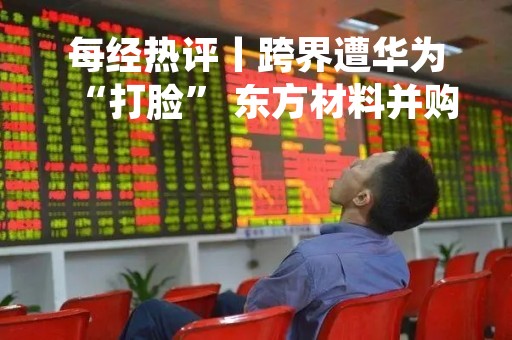 每经热评丨跨界遭华为“打脸” 东方材料并购当作最坏打算
