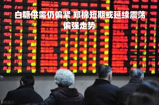 白糖供需仍偏紧 郑棉短期或延续震荡偏强走势