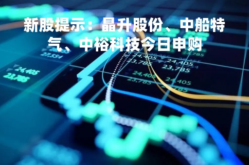 新股提示：晶升股份、中船特气、中裕科技今日申购