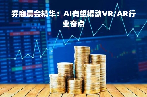 券商晨会精华：AI有望撬动VR/AR行业奇点