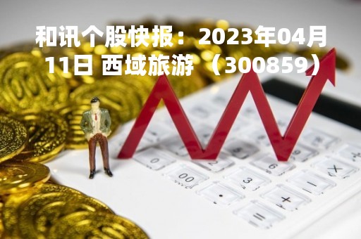 和讯个股快报：2023年04月11日 西域旅游 （300859），该股突破长期盘整