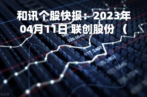 和讯个股快报：2023年04月11日 联创股份 （300343），该股突破长期盘整