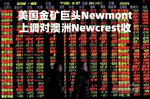 美国金矿巨头Newmont上调对澳洲Newcrest收购报价至294亿澳元