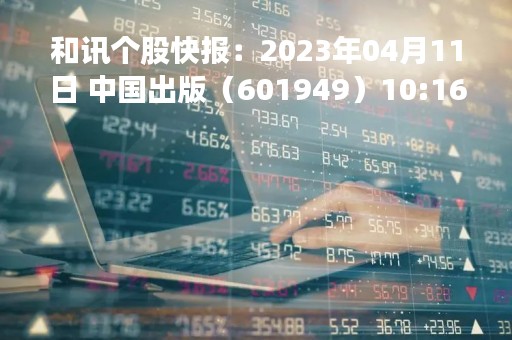 和讯个股快报：2023年04月11日 中国出版（601949）10:16分，股价快速拉升