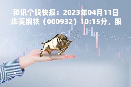 和讯个股快报：2023年04月11日 华菱钢铁（000932）10:15分，股价快速拉升