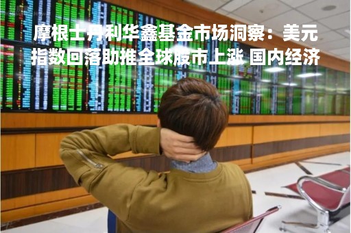 摩根士丹利华鑫基金市场洞察：美元指数回落助推全球股市上涨 国内经济稳步上行中