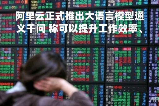 阿里云正式推出大语言模型通义千问 称可以提升工作效率、购物体验等