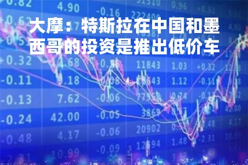 大摩：特斯拉在中国和墨西哥的投资是推出低价车型的关键