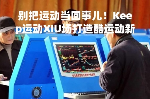 别把运动当回事儿！Keep运动XIU场打造酷运动新体验