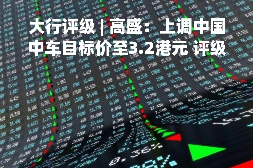 大行评级 | 高盛：上调中国中车目标价至3.2港元 评级“中性”