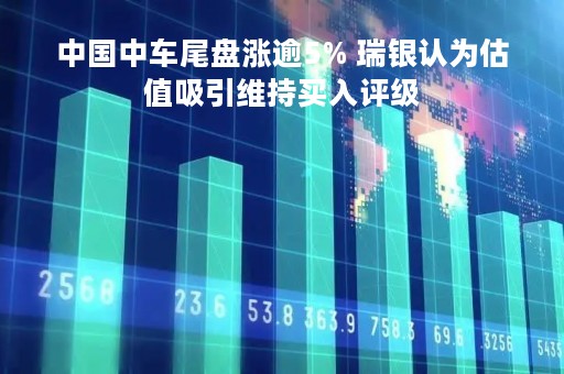 中国中车尾盘涨逾5% 瑞银认为估值吸引维持买入评级