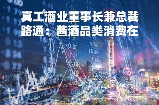 真工酒业董事长兼总裁路通：酱酒品类消费在扩大，优质酱酒产品在持续增长
