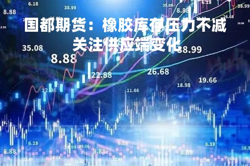 国都期货：橡胶库存压力不减 关注供应端变化