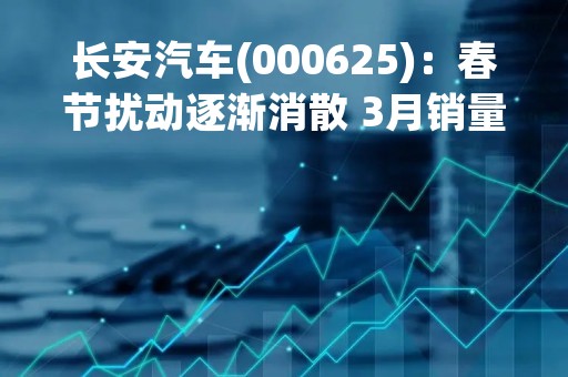 长安汽车(000625)：春节扰动逐渐消散 3月销量显着回升