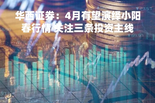 华西证券：4月有望演绎小阳春行情 关注三条投资主线